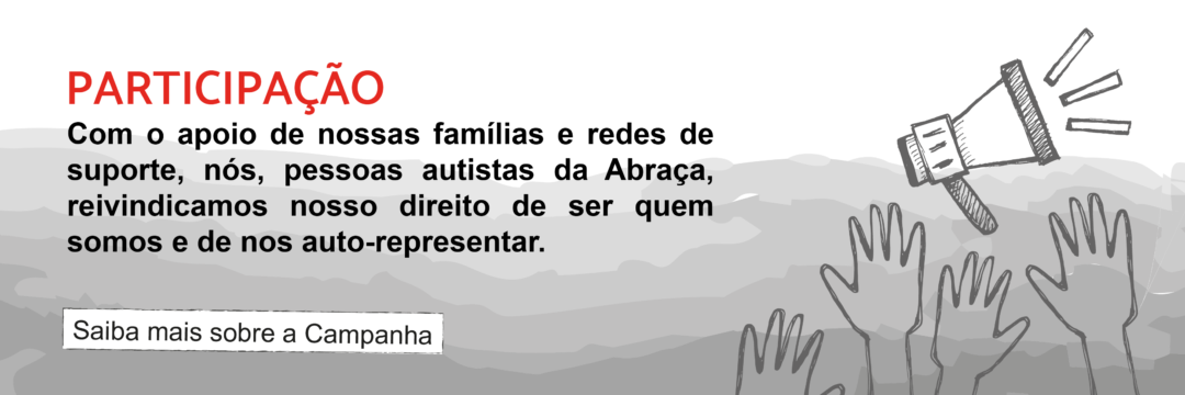 Participação - Com o apoio de nossas famílias e redes de suporte, nós, pessoas autistas da Abraça, reivindicamos nosso direito de ser quem somos e de nos auto-representar. Saiba mais sobre a Campanha.